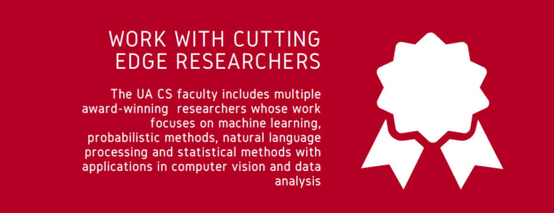 WORK WITH CUTTING EDGE RESEARCHERS: The UA CS faculty includes multiple award-winning  researchers whose work focuses on machine learning,  probabilistic methods, natural language processing and statistical methods with applications in computer vision and data analysis